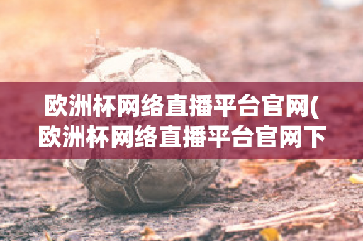 欧洲杯网络直播平台官网(欧洲杯网络直播平台官网下载)