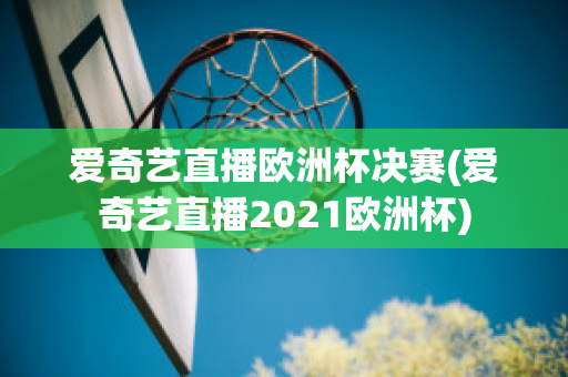 爱奇艺直播欧洲杯决赛(爱奇艺直播2021欧洲杯)