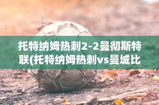 托特纳姆热刺2-2曼彻斯特联(托特纳姆热刺vs曼城比分预测)