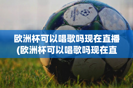 欧洲杯可以唱歌吗现在直播(欧洲杯可以唱歌吗现在直播在哪看)