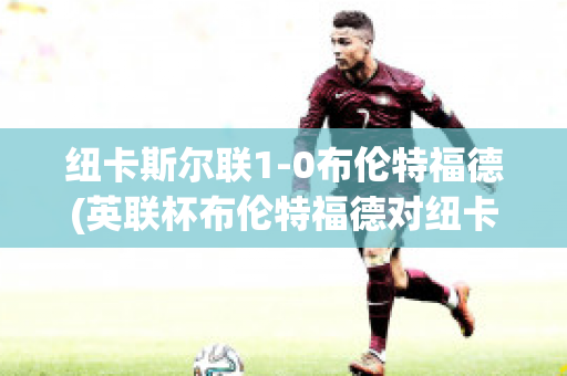 纽卡斯尔联1-0布伦特福德(英联杯布伦特福德对纽卡斯尔)