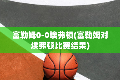 富勒姆0-0埃弗顿(富勒姆对埃弗顿比赛结果)