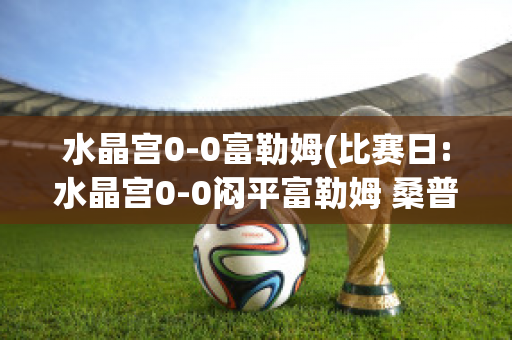 水晶宫0-0富勒姆(比赛日:水晶宫0-0闷平富勒姆 桑普0-)