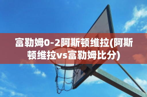 富勒姆0-2阿斯顿维拉(阿斯顿维拉vs富勒姆比分)