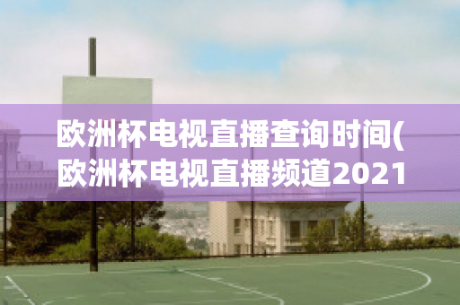 欧洲杯电视直播查询时间(欧洲杯电视直播频道2021)