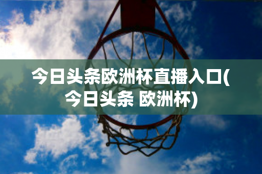 今日头条欧洲杯直播入口(今日头条 欧洲杯)