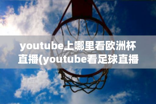 youtube上哪里看欧洲杯直播(youtube看足球直播)