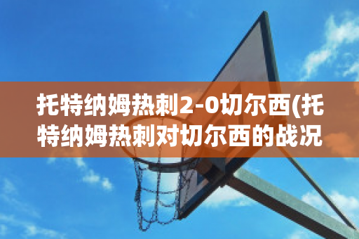 托特纳姆热刺2-0切尔西(托特纳姆热刺对切尔西的战况结果)