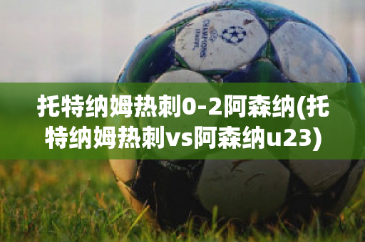 托特纳姆热刺0-2阿森纳(托特纳姆热刺vs阿森纳u23)