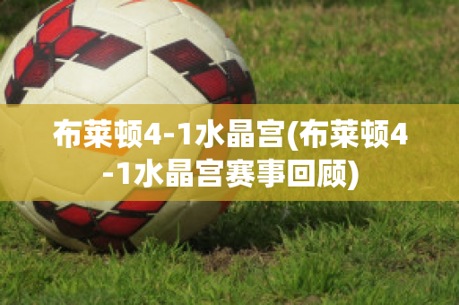 布莱顿4-1水晶宫(布莱顿4-1水晶宫赛事回顾)