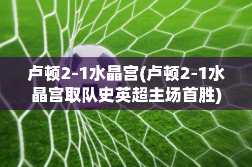 卢顿2-1水晶宫(卢顿2-1水晶宫取队史英超主场首胜)