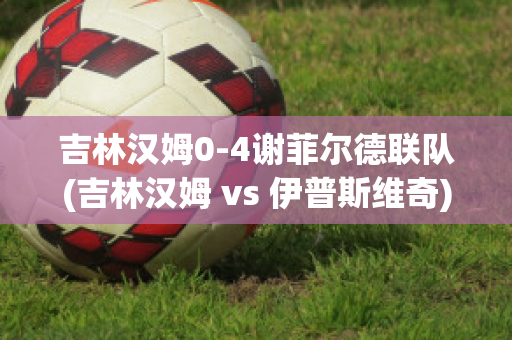 吉林汉姆0-4谢菲尔德联队(吉林汉姆 vs 伊普斯维奇)