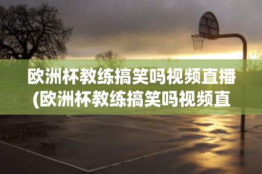 欧洲杯教练搞笑吗视频直播(欧洲杯教练搞笑吗视频直播在线观看)