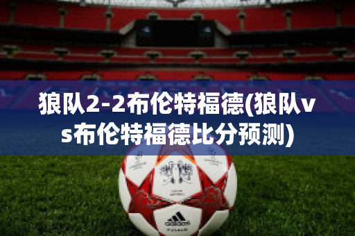 狼队2-2布伦特福德(狼队vs布伦特福德比分预测)