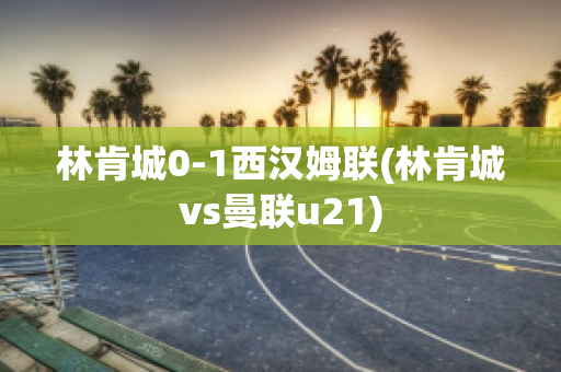 林肯城0-1西汉姆联(林肯城vs曼联u21)