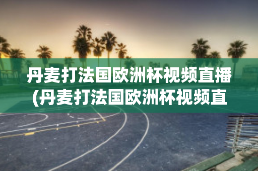 丹麦打法国欧洲杯视频直播(丹麦打法国欧洲杯视频直播在线观看)