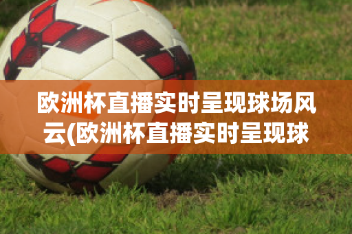 欧洲杯直播实时呈现球场风云(欧洲杯直播实时呈现球场风云,足球直播)