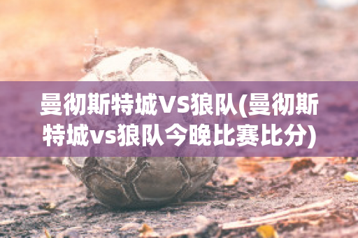 曼彻斯特城VS狼队(曼彻斯特城vs狼队今晚比赛比分)