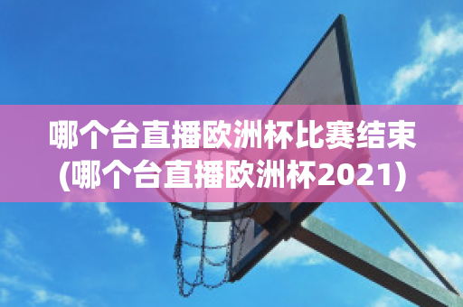 哪个台直播欧洲杯比赛结束(哪个台直播欧洲杯2021)