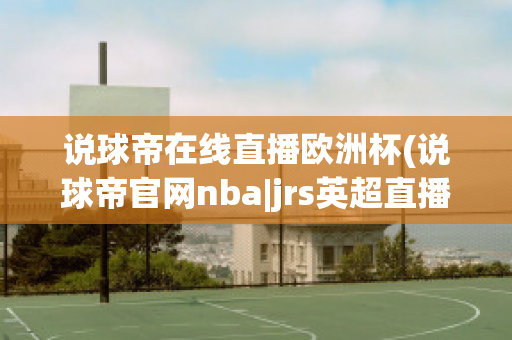 说球帝在线直播欧洲杯(说球帝官网nba|jrs英超直播,体育视频直播,篮球直播)