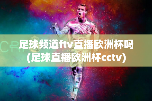 足球频道ftv直播欧洲杯吗(足球直播欧洲杯cctv)