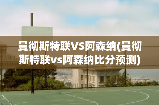 曼彻斯特联VS阿森纳(曼彻斯特联vs阿森纳比分预测)