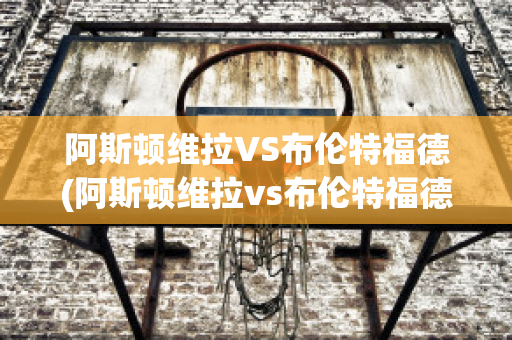 阿斯顿维拉VS布伦特福德(阿斯顿维拉vs布伦特福德比分预测)