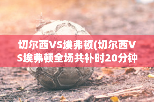 切尔西VS埃弗顿(切尔西VS埃弗顿全场共补时20分钟)