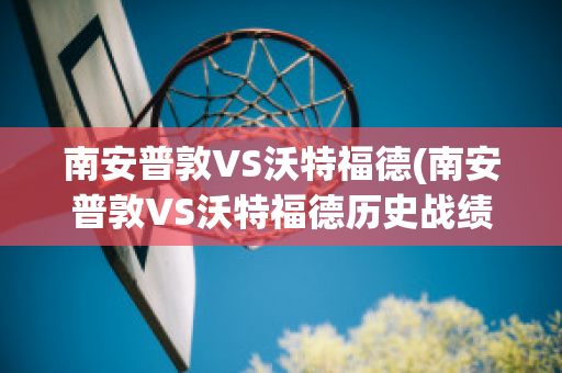 南安普敦VS沃特福德(南安普敦VS沃特福德历史战绩)