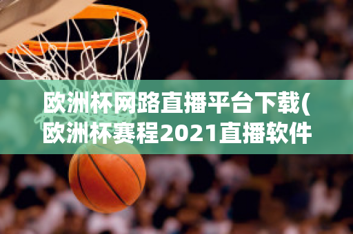 欧洲杯网路直播平台下载(欧洲杯赛程2021直播软件)