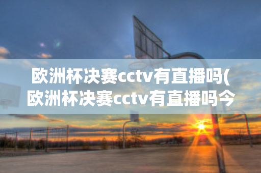 欧洲杯决赛cctv有直播吗(欧洲杯决赛cctv有直播吗今天)