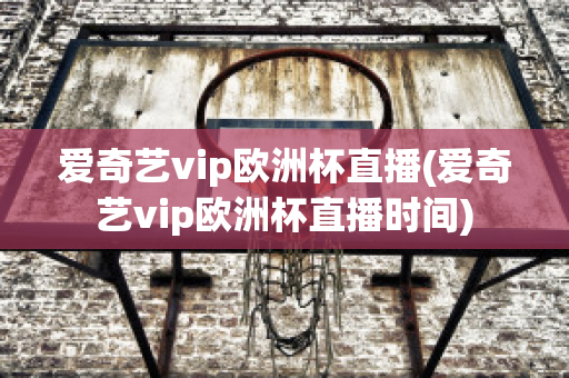 爱奇艺vip欧洲杯直播(爱奇艺vip欧洲杯直播时间)