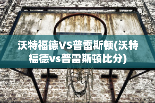 沃特福德VS普雷斯顿(沃特福德vs普雷斯顿比分)