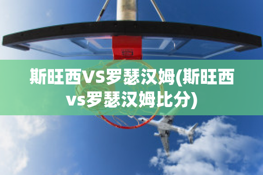 斯旺西VS罗瑟汉姆(斯旺西vs罗瑟汉姆比分)