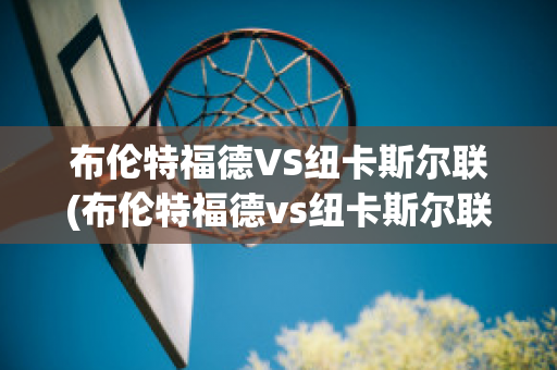 布伦特福德VS纽卡斯尔联(布伦特福德vs纽卡斯尔联比分预测搜狐)