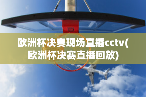 欧洲杯决赛现场直播cctv(欧洲杯决赛直播回放)