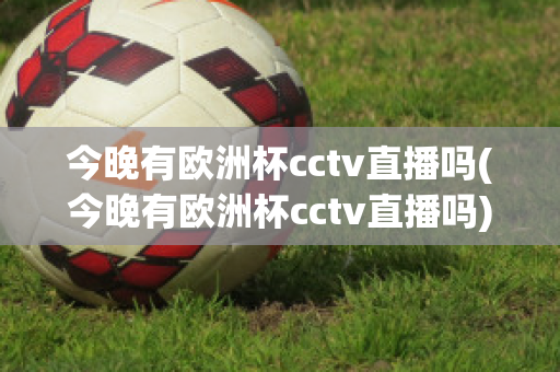 今晚有欧洲杯cctv直播吗(今晚有欧洲杯cctv直播吗)