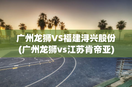 广州龙狮VS福建浔兴股份(广州龙狮vs江苏肯帝亚)