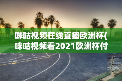 咪咕视频在线直播欧洲杯(咪咕视频看2021欧洲杯付费吗)