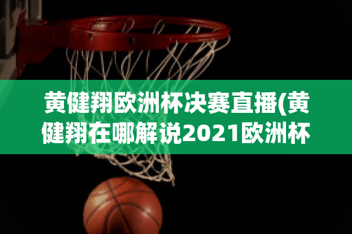 黄健翔欧洲杯决赛直播(黄健翔在哪解说2021欧洲杯)