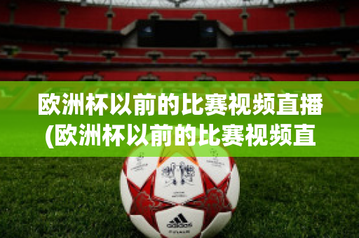 欧洲杯以前的比赛视频直播(欧洲杯以前的比赛视频直播回放)