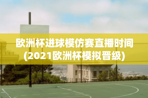 欧洲杯进球模仿赛直播时间(2021欧洲杯模拟晋级)