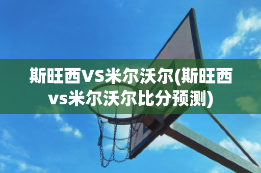 斯旺西VS米尔沃尔(斯旺西vs米尔沃尔比分预测)