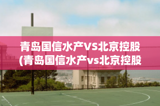 青岛国信水产VS北京控股(青岛国信水产vs北京控股有限公司)