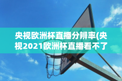 央视欧洲杯直播分辨率(央视2021欧洲杯直播看不了)