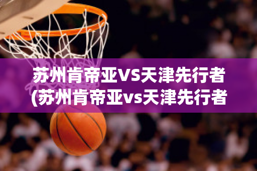 苏州肯帝亚VS天津先行者(苏州肯帝亚vs天津先行者比分预测)