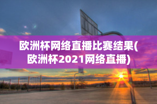 欧洲杯网络直播比赛结果(欧洲杯2021网络直播)