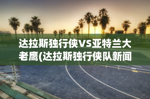 达拉斯独行侠VS亚特兰大老鹰(达拉斯独行侠队新闻)