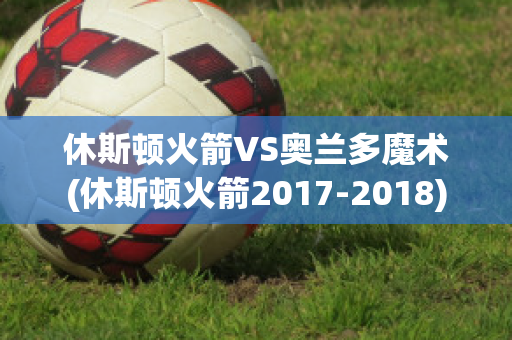 休斯顿火箭VS奥兰多魔术(休斯顿火箭2017-2018)