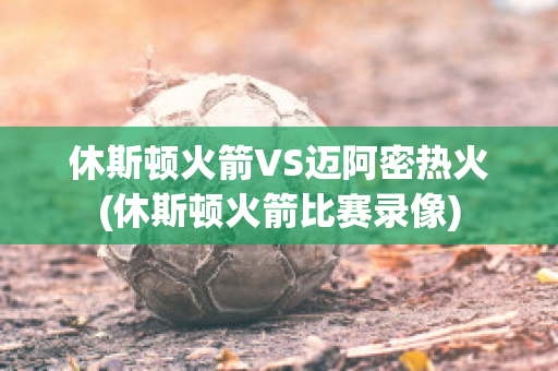 休斯顿火箭VS迈阿密热火(休斯顿火箭比赛录像)